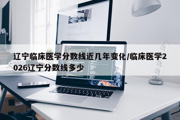 辽宁临床医学分数线近几年变化/临床医学2026辽宁分数线多少