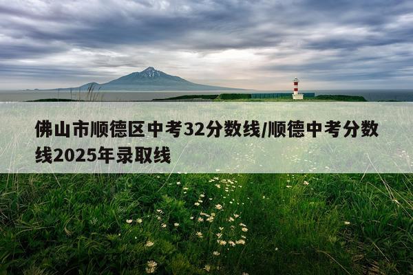 佛山市顺德区中考32分数线/顺德中考分数线2025年录取线