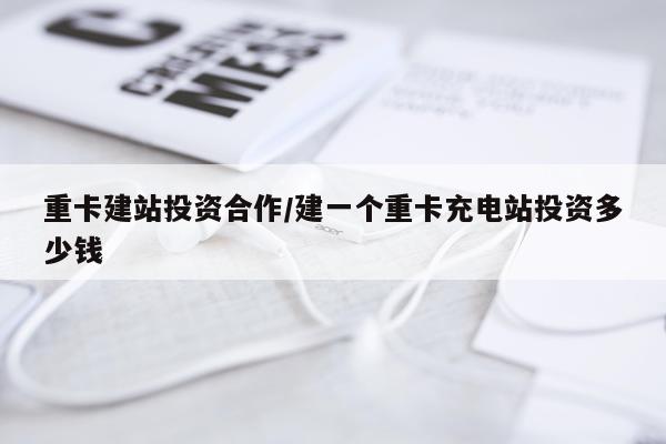 重卡建站投资合作/建一个重卡充电站投资多少钱