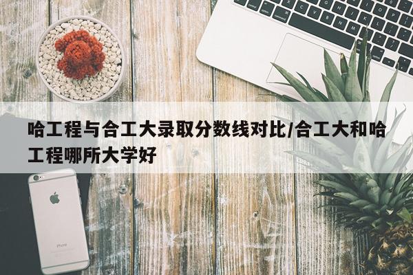 哈工程与合工大录取分数线对比/合工大和哈工程哪所大学好