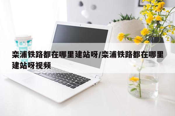 栾浦铁路都在哪里建站呀/栾浦铁路都在哪里建站呀视频
