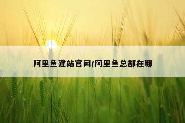 阿里鱼建站官网/阿里鱼总部在哪