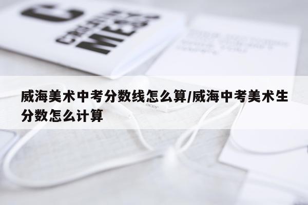 威海美术中考分数线怎么算/威海中考美术生分数怎么计算
