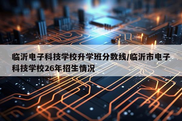 临沂电子科技学校升学班分数线/临沂市电子科技学校26年招生情况