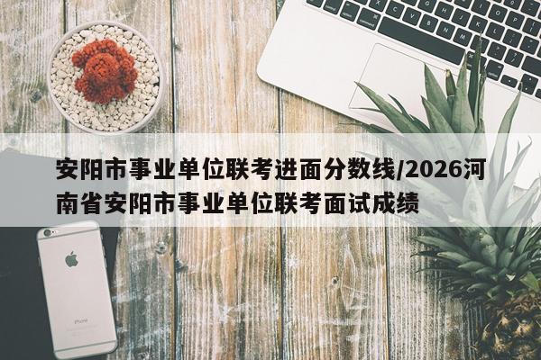 安阳市事业单位联考进面分数线/2026河南省安阳市事业单位联考面试成绩