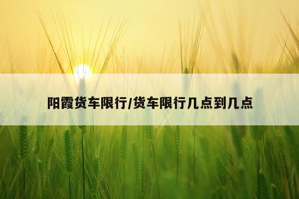 阳霞货车限行/货车限行几点到几点