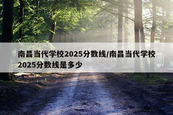南昌当代学校2025分数线/南昌当代学校2025分数线是多少