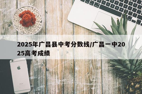 2025年广昌县中考分数线/广昌一中2025高考成绩