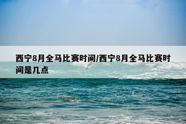 西宁8月全马比赛时间/西宁8月全马比赛时间是几点