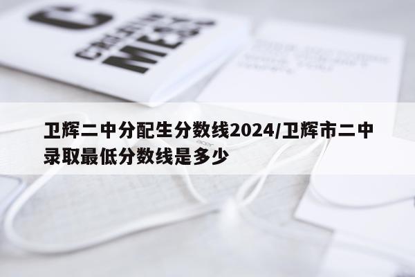 卫辉二中分配生分数线2024/卫辉市二中录取最低分数线是多少