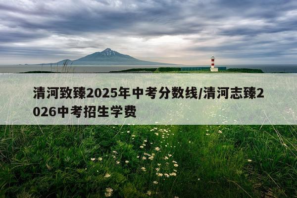 清河致臻2025年中考分数线/清河志臻2026中考招生学费