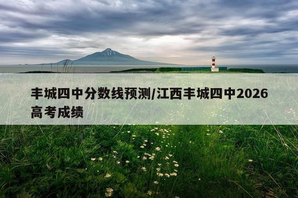 丰城四中分数线预测/江西丰城四中2026高考成绩