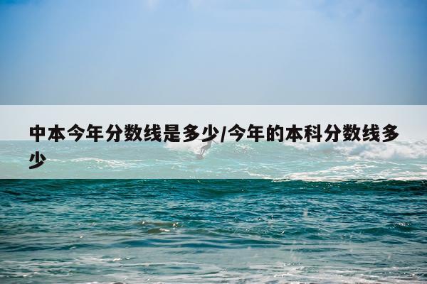 中本今年分数线是多少/今年的本科分数线多少