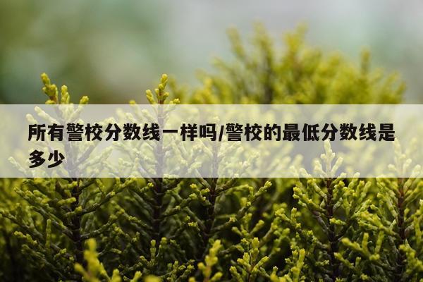 所有警校分数线一样吗/警校的最低分数线是多少