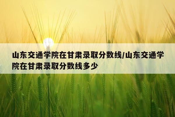 山东交通学院在甘肃录取分数线/山东交通学院在甘肃录取分数线多少