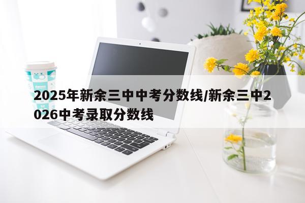 2025年新余三中中考分数线/新余三中2026中考录取分数线