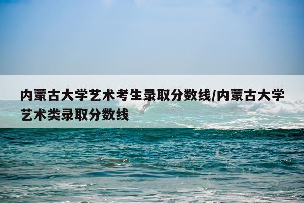 内蒙古大学艺术考生录取分数线/内蒙古大学艺术类录取分数线