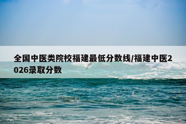 全国中医类院校福建最低分数线/福建中医2026录取分数