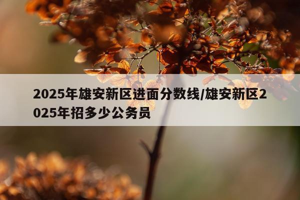 2025年雄安新区进面分数线/雄安新区2025年招多少公务员