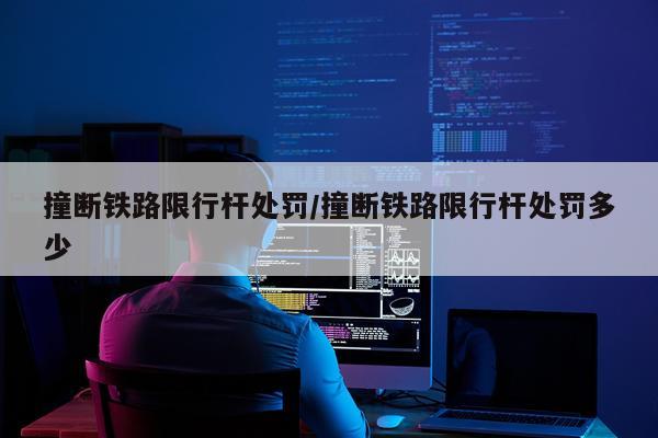 撞断铁路限行杆处罚/撞断铁路限行杆处罚多少
