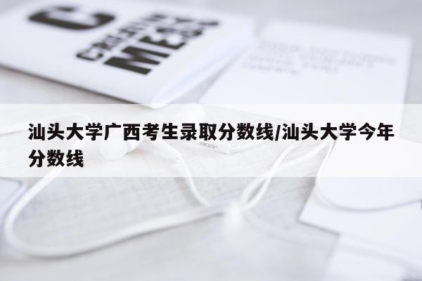 汕头大学广西考生录取分数线/汕头大学今年分数线
