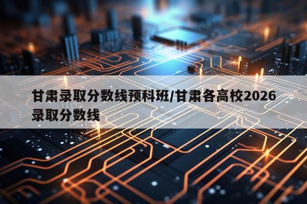 甘肃录取分数线预科班/甘肃各高校2026录取分数线