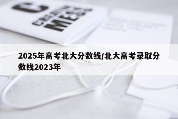 2025年高考北大分数线/北大高考录取分数线2023年
