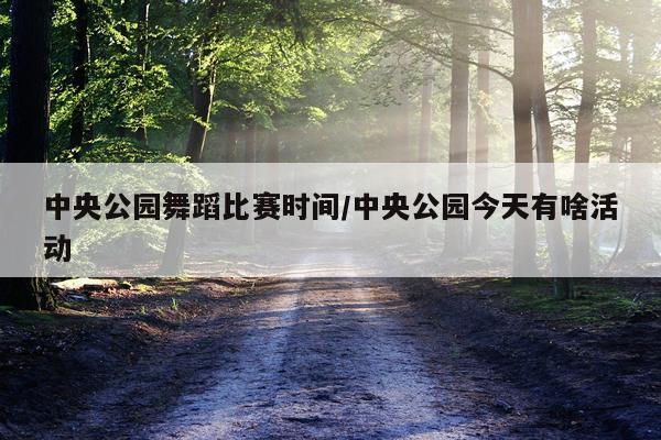 中央公园舞蹈比赛时间/中央公园今天有啥活动