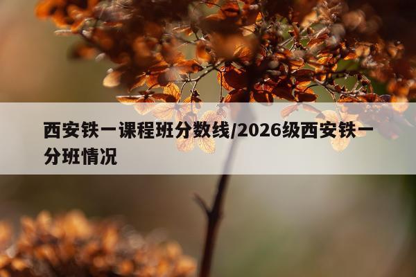 西安铁一课程班分数线/2026级西安铁一分班情况