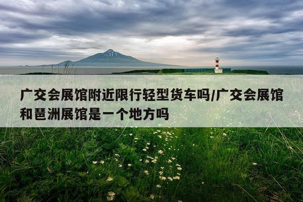 广交会展馆附近限行轻型货车吗/广交会展馆和琶洲展馆是一个地方吗