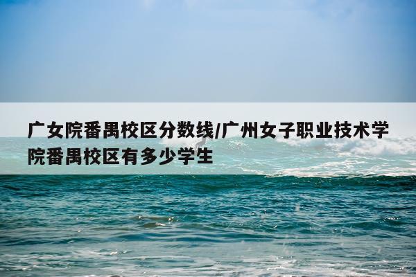 广女院番禺校区分数线/广州女子职业技术学院番禺校区有多少学生