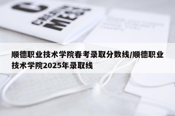 顺德职业技术学院春考录取分数线/顺德职业技术学院2025年录取线
