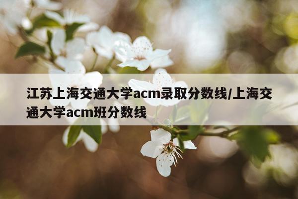 江苏上海交通大学acm录取分数线/上海交通大学acm班分数线