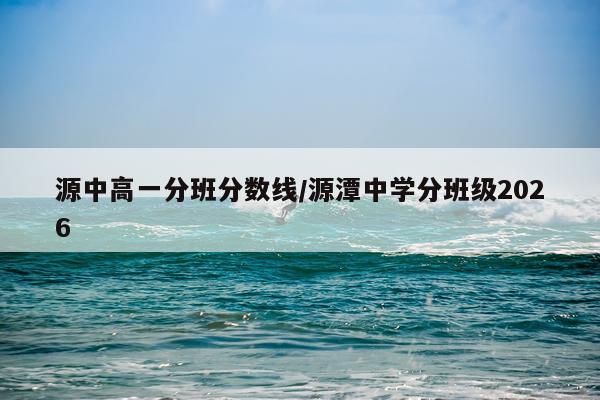 源中高一分班分数线/源潭中学分班级2026
