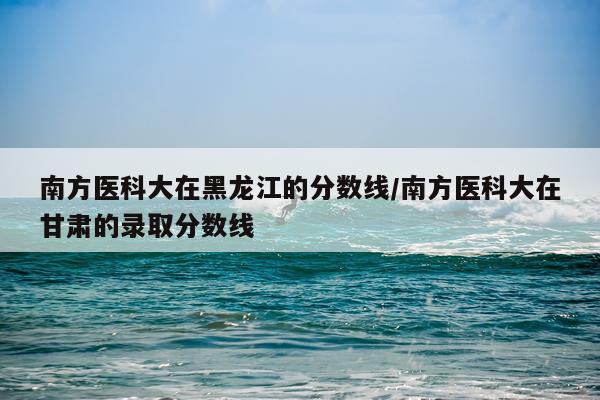 南方医科大在黑龙江的分数线/南方医科大在甘肃的录取分数线
