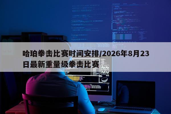 哈珀拳击比赛时间安排/2026年8月23日最新重量级拳击比赛