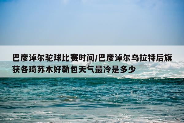 巴彦淖尔驼球比赛时间/巴彦淖尔乌拉特后旗获各琦苏木好勒包天气最冷是多少