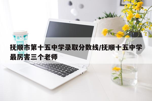 抚顺市第十五中学录取分数线/抚顺十五中学最厉害三个老师
