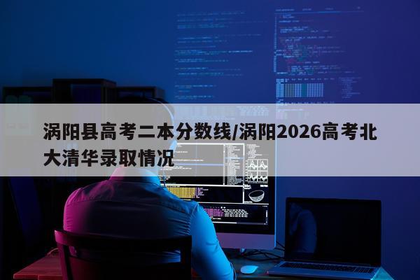 涡阳县高考二本分数线/涡阳2026高考北大清华录取情况