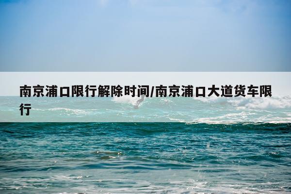 南京浦口限行解除时间/南京浦口大道货车限行