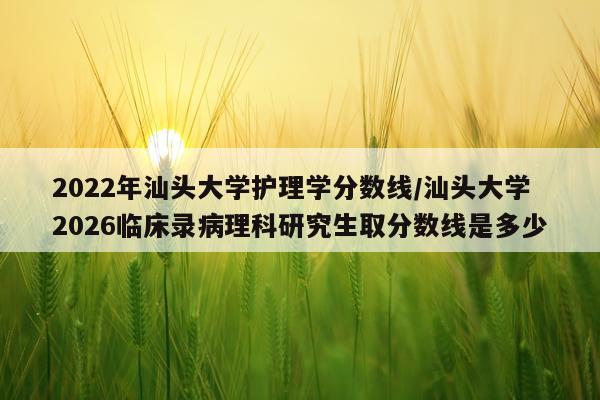 2022年汕头大学护理学分数线/汕头大学2026临床录病理科研究生取分数线是多少