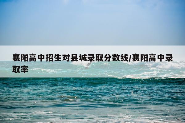 襄阳高中招生对县城录取分数线/襄阳高中录取率