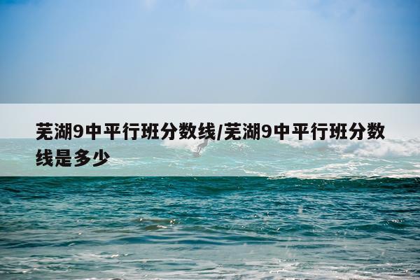 芜湖9中平行班分数线/芜湖9中平行班分数线是多少
