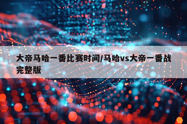 大帝马哈一番比赛时间/马哈vs大帝一番战完整版