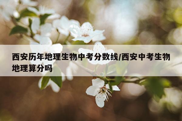 西安历年地理生物中考分数线/西安中考生物地理算分吗
