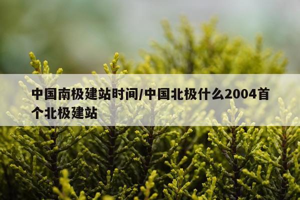中国南极建站时间/中国北极什么2004首个北极建站