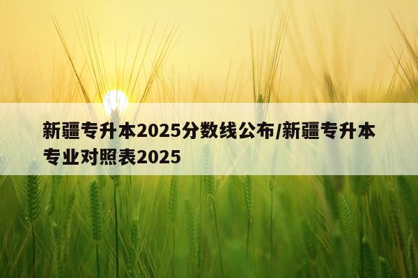 新疆专升本2025分数线公布/新疆专升本专业对照表2025