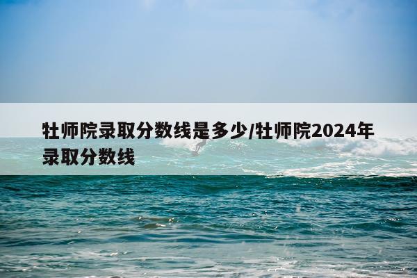 牡师院录取分数线是多少/牡师院2024年录取分数线