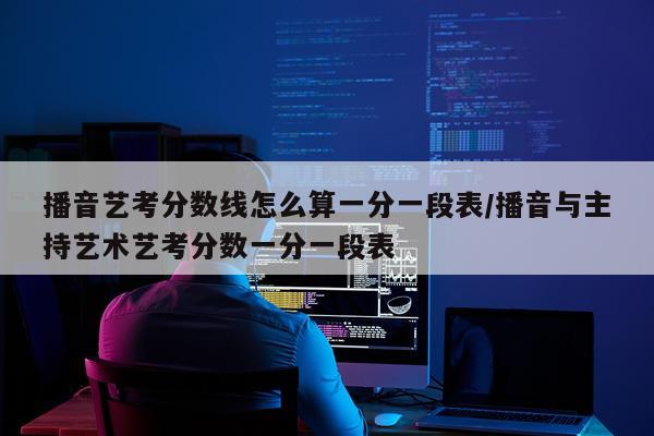 播音艺考分数线怎么算一分一段表/播音与主持艺术艺考分数一分一段表