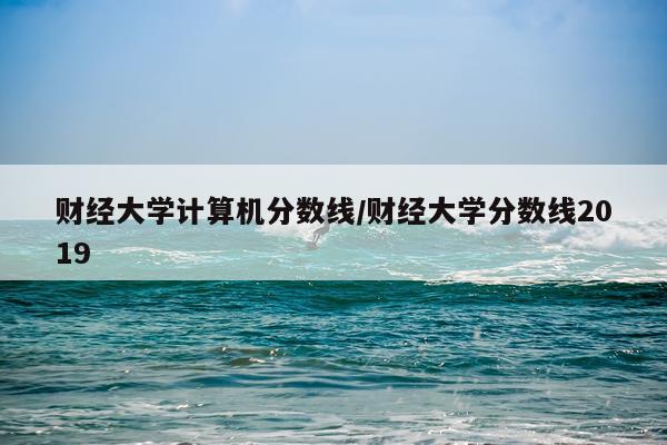 财经大学计算机分数线/财经大学分数线2019